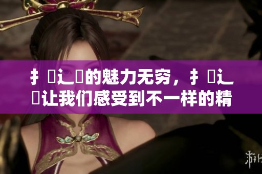 扌喿辶畐的魅力无穷，扌喿辶畐让我们感受到不一样的精彩