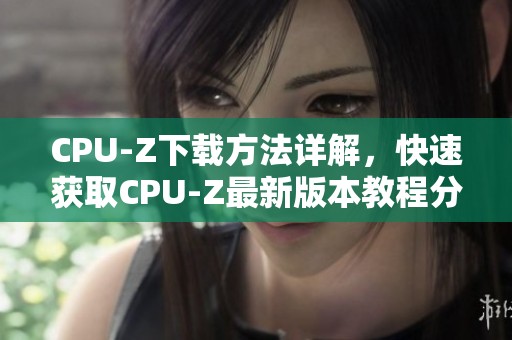 CPU-Z下载方法详解，快速获取CPU-Z最新版本教程分享