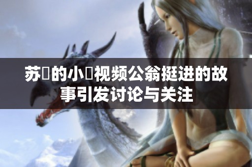 苏玥的小泬视频公翁挺进的故事引发讨论与关注