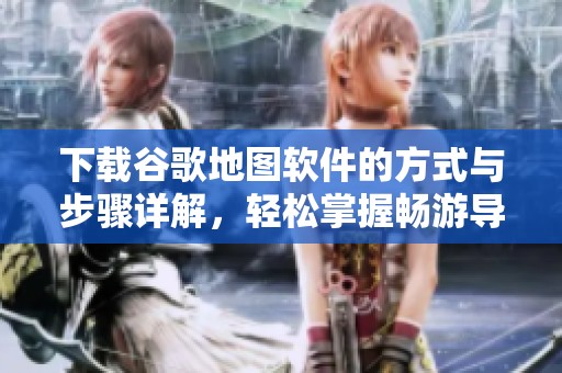 下载谷歌地图软件的方式与步骤详解，轻松掌握畅游导航的技巧