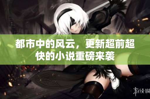 都市中的风云，更新超前超快的小说重磅来袭