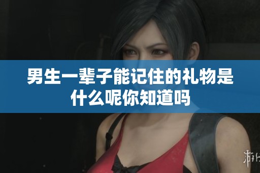 男生一辈子能记住的礼物是什么呢你知道吗
