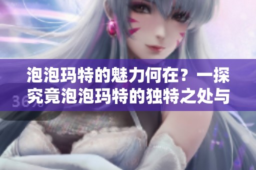 泡泡玛特的魅力何在？一探究竟泡泡玛特的独特之处与吸引力