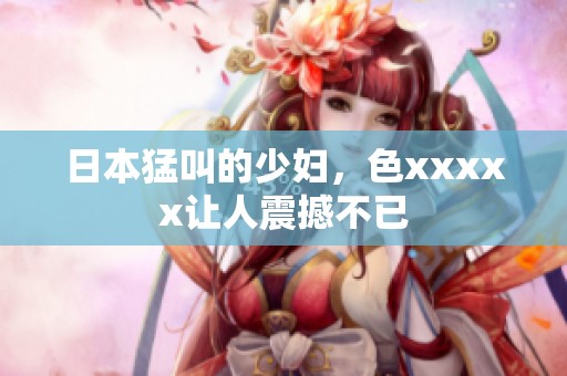日本猛叫的少妇，色xxxxx让人震撼不已
