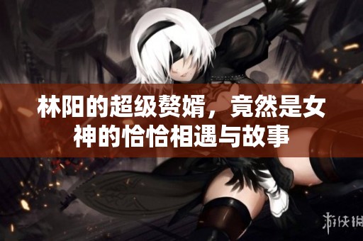 林阳的超级赘婿，竟然是女神的恰恰相遇与故事