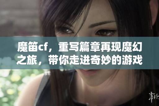 魔笛cf，重写篇章再现魔幻之旅，带你走进奇妙的游戏世界
