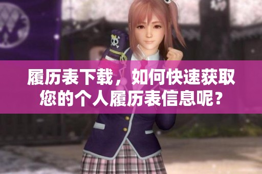 履历表下载，如何快速获取您的个人履历表信息呢？