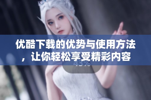 优酷下载的优势与使用方法，让你轻松享受精彩内容