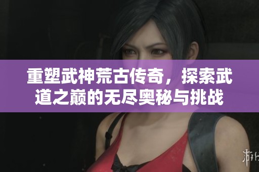 重塑武神荒古传奇，探索武道之巅的无尽奥秘与挑战