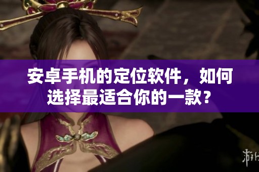 安卓手机的定位软件，如何选择最适合你的一款？