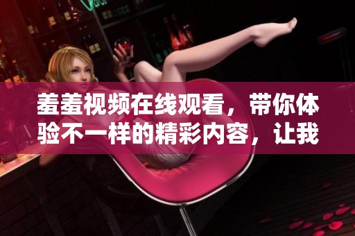 羞羞视频在线观看，带你体验不一样的精彩内容，让我们一起享受吧