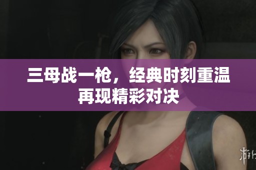 三母战一枪，经典时刻重温再现精彩对决