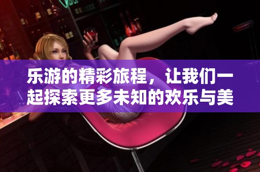 乐游的精彩旅程，让我们一起探索更多未知的欢乐与美好。