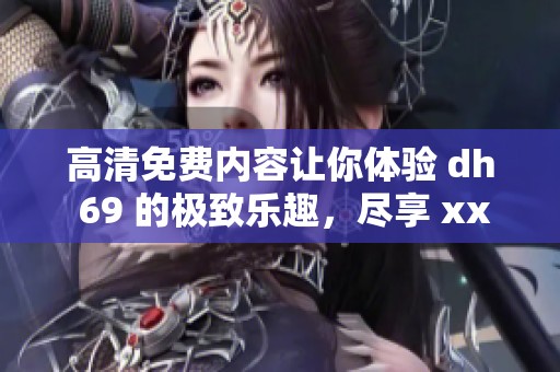 高清免费内容让你体验 dh 69 的极致乐趣，尽享 xxxx 的精彩瞬间