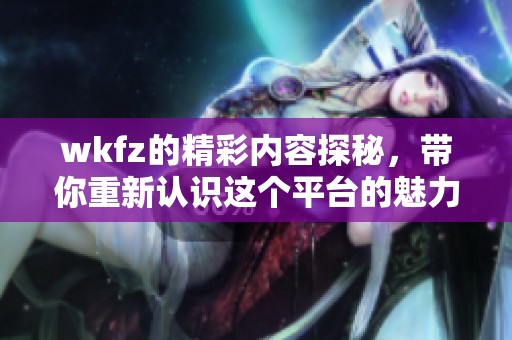 wkfz的精彩内容探秘，带你重新认识这个平台的魅力与价值。