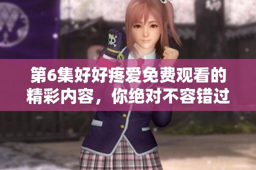 第6集好好疼爱免费观看的精彩内容，你绝对不容错过！