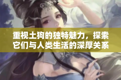 重视土狗的独特魅力，探索它们与人类生活的深厚关系