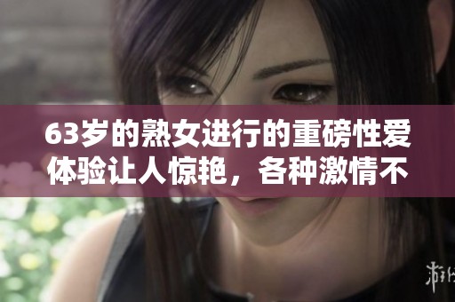 63岁的熟女进行的重磅性爱体验让人惊艳，各种激情不断上演！