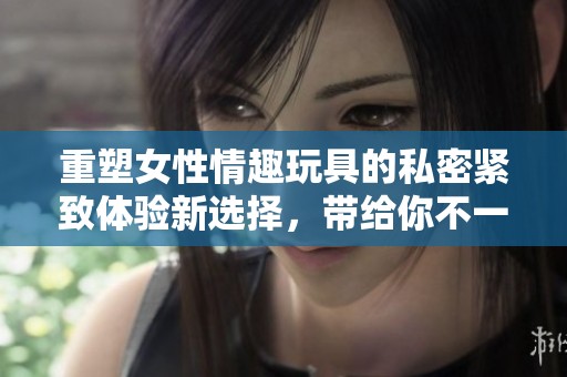 重塑女性情趣玩具的私密紧致体验新选择，带给你不一样的惊喜与愉悦感受