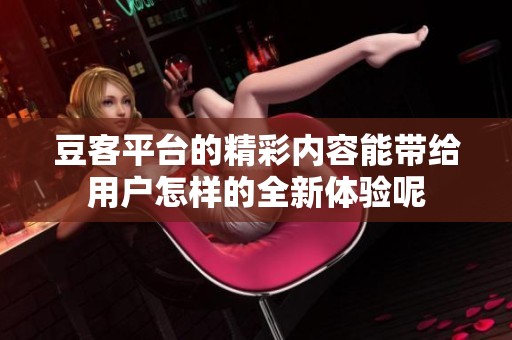 豆客平台的精彩内容能带给用户怎样的全新体验呢