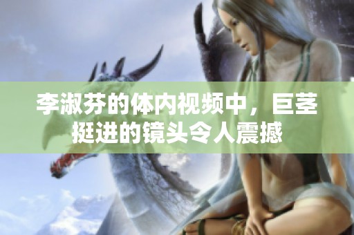 李淑芬的体内视频中，巨茎挺进的镜头令人震撼