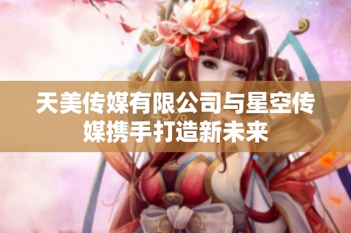 天美传媒有限公司与星空传媒携手打造新未来