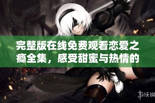 完整版在线免费观看恋爱之瘾全集，感受甜蜜与热情的浪漫爱情故事