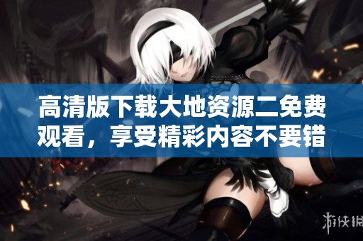 高清版下载大地资源二免费观看，享受精彩内容不要错过哦