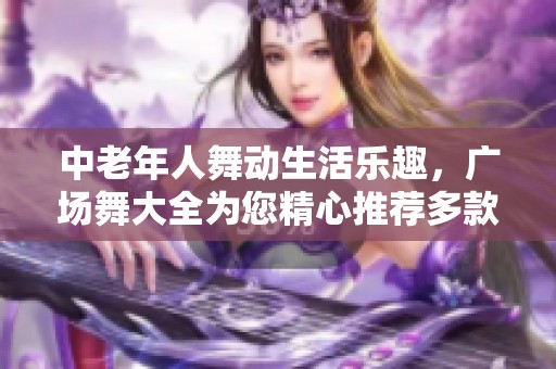 中老年人舞动生活乐趣，广场舞大全为您精心推荐多款舞蹈选择