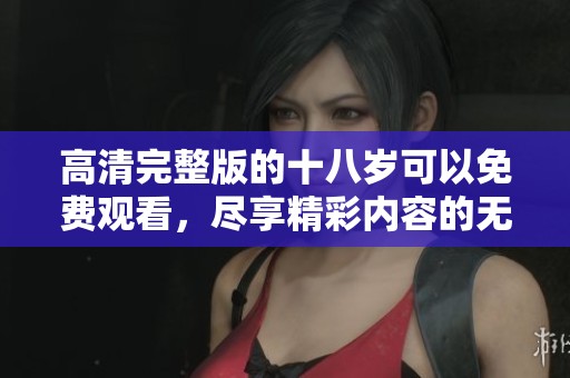 高清完整版的十八岁可以免费观看，尽享精彩内容的无限魅力