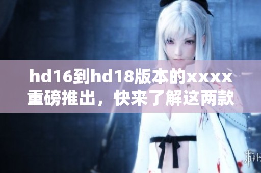 hd16到hd18版本的xxxx重磅推出，快来了解这两款新产品！
