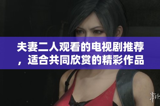 夫妻二人观看的电视剧推荐，适合共同欣赏的精彩作品分享