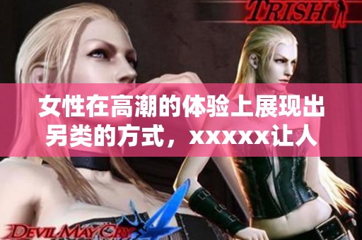 女性在高潮的体验上展现出另类的方式，xxxxx让人耳目一新