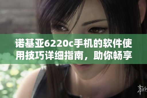 诺基亚6220c手机的软件使用技巧详细指南，助你畅享手机功能