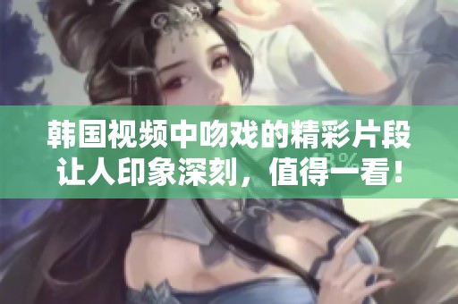 韩国视频中吻戏的精彩片段让人印象深刻，值得一看！