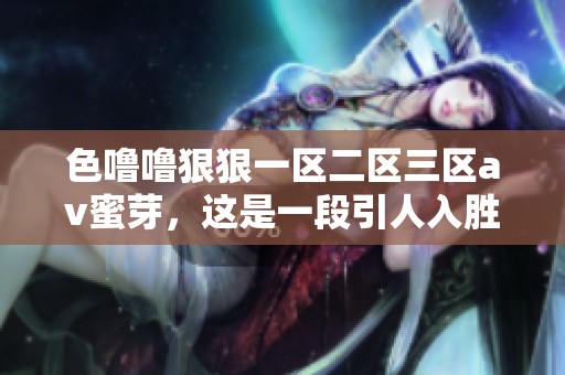 色噜噜**一区二区三区**蜜芽，这是一段引人入胜的精彩内容，快来了解一下吧