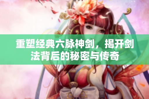 重塑经典六脉神剑，揭开剑法背后的秘密与传奇