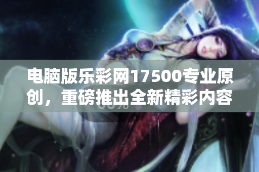 电脑版乐**17500专业原创，重磅推出全新精彩内容与功能分析