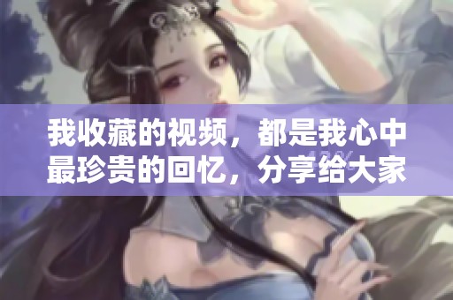 我收藏的视频，都是我心中最珍贵的回忆，分享给大家吧