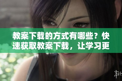 教案下载的方式有哪些？快速获取教案下载，让学习更加轻松有效