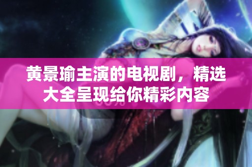 黄景瑜主演的电视剧，精选大全呈现给你精彩内容