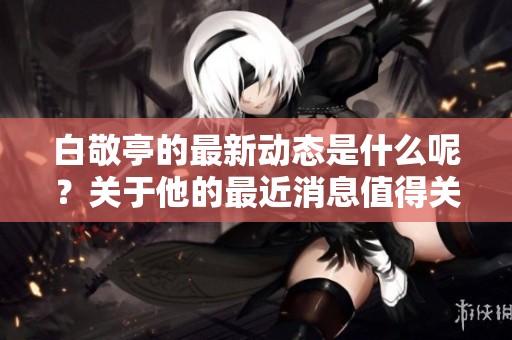白敬亭的最新动态是什么呢？关于他的最近消息值得关注。