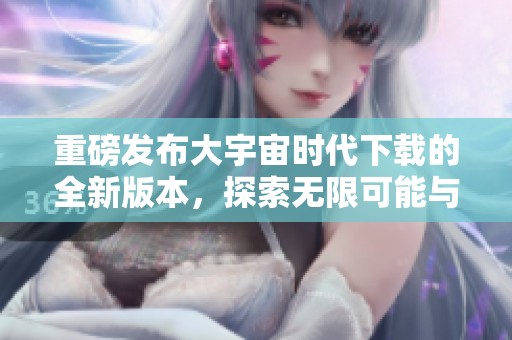 重磅发布大宇宙时代下载的全新版本，探索无限可能与精彩新体验