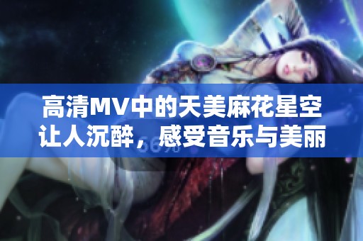 高清MV中的天美麻花星空让人沉醉，感受音乐与美丽的完美结合