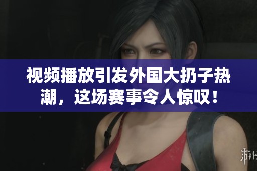 视频播放引发外国大扔子热潮，这场赛事令人惊叹！