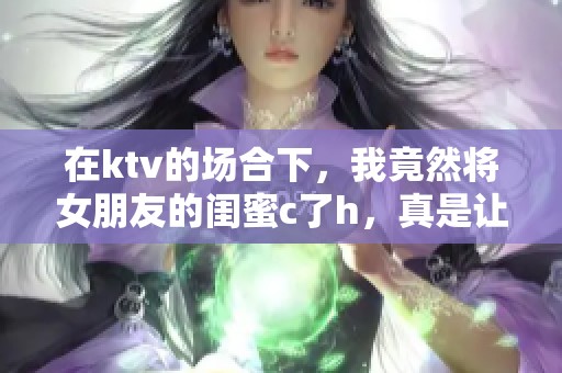 在ktv的场合下，我竟然将女朋友的闺蜜c了h，真是让我感到意外和尴尬。