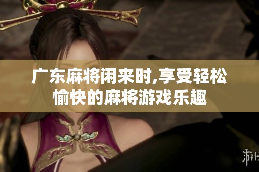 广东麻将闲来时,享受轻松愉快的麻将游戏乐趣