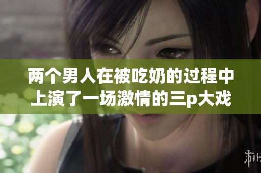两个男人在被吃奶的过程中上演了一场激情的三p大戏
