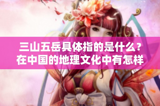 三山五岳具体指的是什么？在中国的地理文化中有怎样的意义呢？