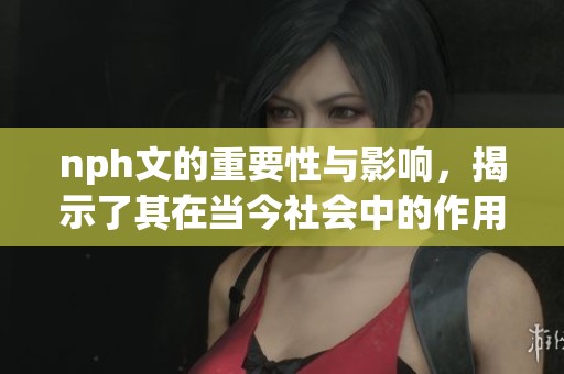 nph文的重要性与影响，揭示了其在当今社会中的作用与应用